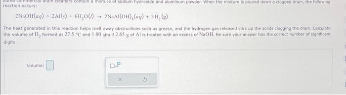 Some commercial drain cleaners contain a mixture sodium hydroxide and aluminum powder. When the mixture is poured down a clogged drain, the following
reaction occurs:
2NaOH(aq) + 2Al(s) + 6H₂0() - 2NaAl(OH) (aq) + 3H₂(e)
The heat generated in this reaction helps melt away obstructions such as grease, and the hydrogen gas released stirs up the solids clogging the drain. Calculate
the volume of H₂ formed at 27.5 "C and 1.00 atm if 2.65 g of Al is treated with an excess of NaOH. Be sure your answer has the correct number of significant
digits.
Volume: