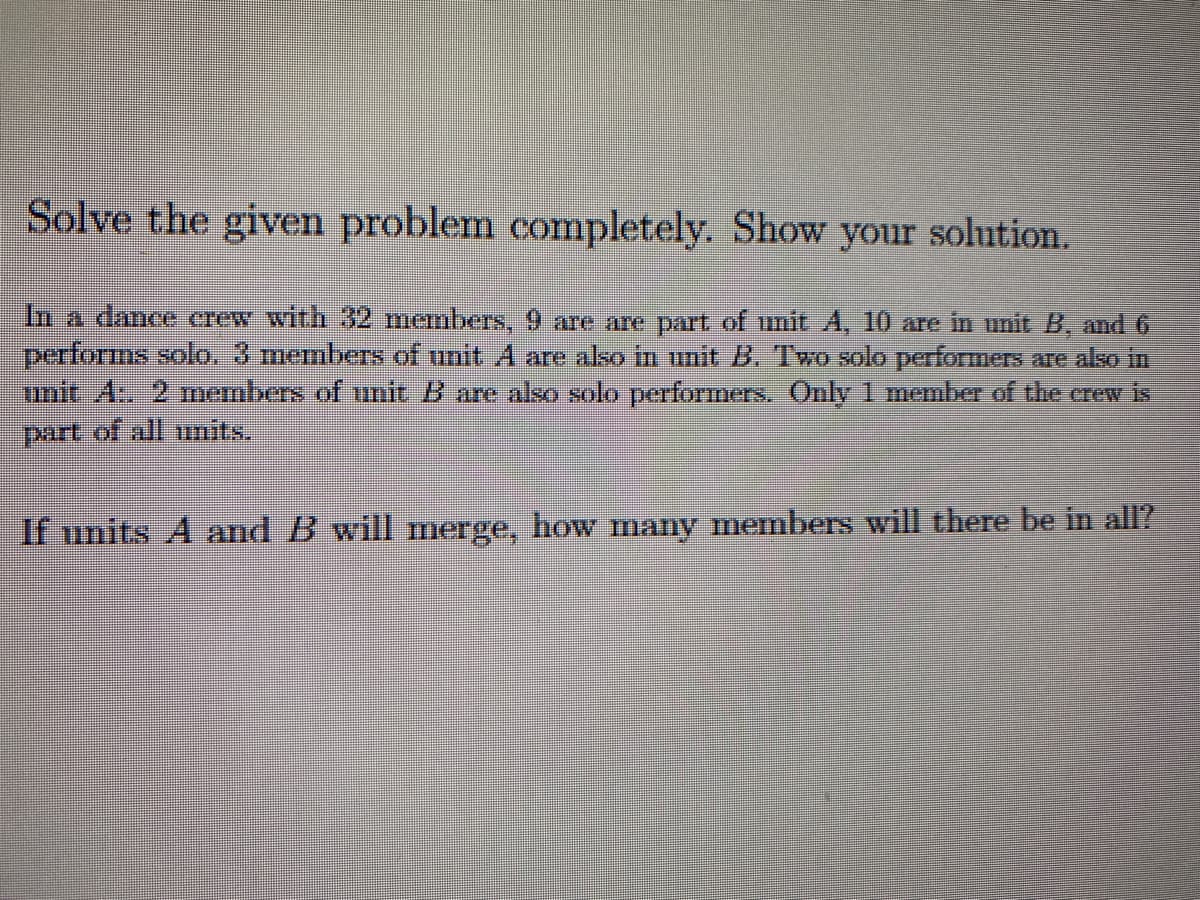 Solve the given problem completely. Show your solution.
In a dance crew with 32 members, 9 are are part of unit A, 10 are in unit B, and 6
performs solo. 3 members of unit A are also in unit B. Two solo performers are also in
unit A:. 2 members of unit B are also solo performers. Only 1 member of the crew is
part of all units.
If units A and B will merge, how many members will there be in all?