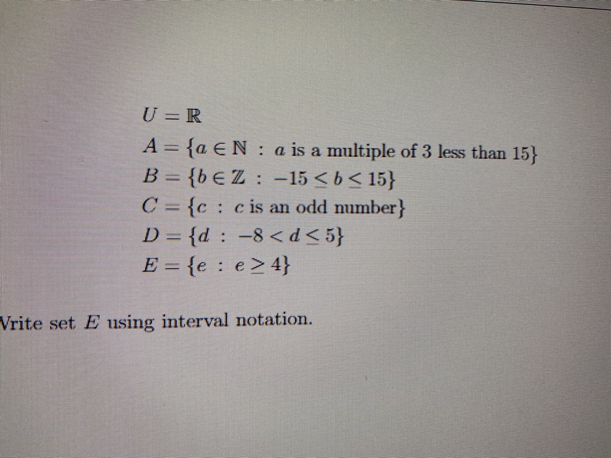 U =R
A={a EN a is a multiple of 3 less than 15}
H
B = {beZ -15<b<15}
C={cc is an odd number}
D={d: -8 <d<5}
E = {e e> 4}
Vrite set E using interval notation.