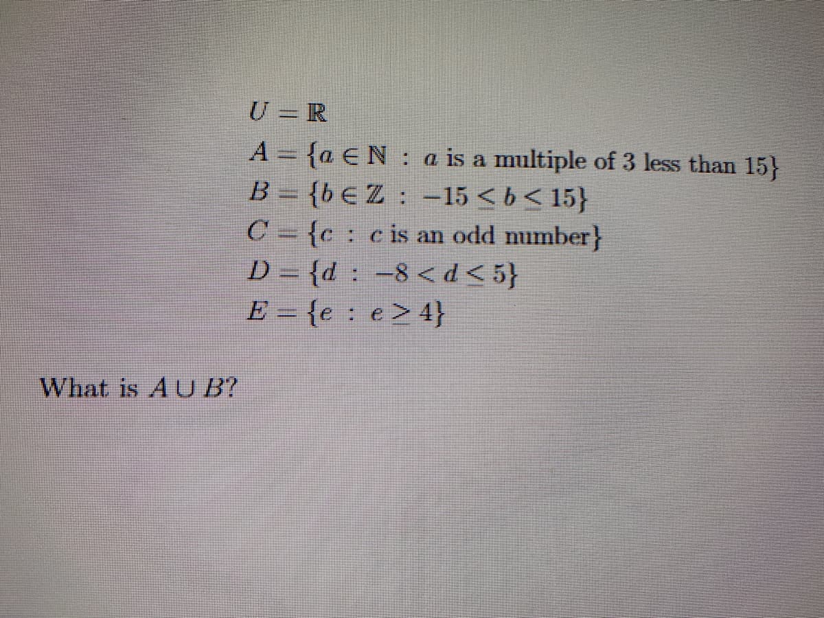 What is AUB?
U = R
A = {a E Na is a multiple of 3 less than 15}
B={bEZ: -15<b<15}
C{cc is an odd number}
-8 <d<5}
e> 4}
D={d
E = {e