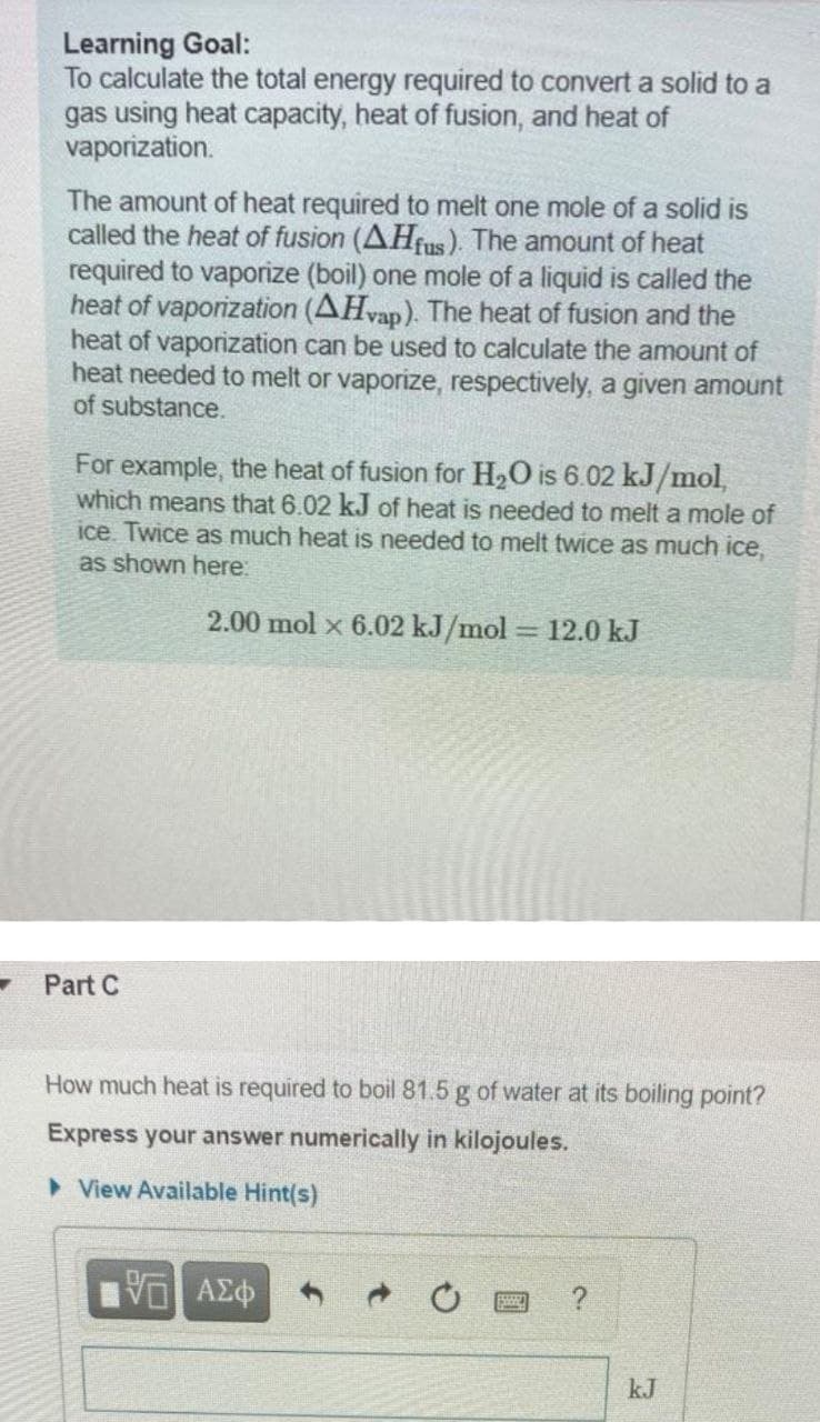 Learning Goal:
To calculate the total energy required to convert a solid to a
gas using heat capacity, heat of fusion, and heat of
vaporization.
The amount of heat required to melt one mole of a solid is
called the heat of fusion (AHfus). The amount of heat
required to vaporize (boil) one mole of a liquid is called the
heat of vaporization (AHvap). The heat of fusion and the
heat of vaporization can be used to calculate the amount of
heat needed to melt or vaporize, respectively, a given amount
of substance.
For example, the heat of fusion for H2O is 6.02 kJ/mol,
which means that 6.02 kJ of heat is needed to melt a mole of
ice. Twice as much heat is needed to melt twice as much ice,
as shown here:
2.00 mol x 6.02 kJ/mol = 12.0 kJ
%3D
Part C
How much heat is required to boil 81.5 g of water at its boiling point?
Express your answer numerically in kilojoules.
> View Available Hint(s)
kJ
