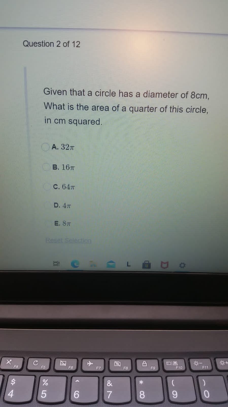 Question 2 of 12
Given that a circle has a diameter of 8cm,
What is the area of a quarter of this circle,
in cm squared.
OA. 32T
В. 16т
С. 64т
D. 47T
E. 87T
Reset Selection
CR L E
F4
F5
F6
F7
F8
F9
F10
F11
&
4.
5
6.
7
8.
9.
