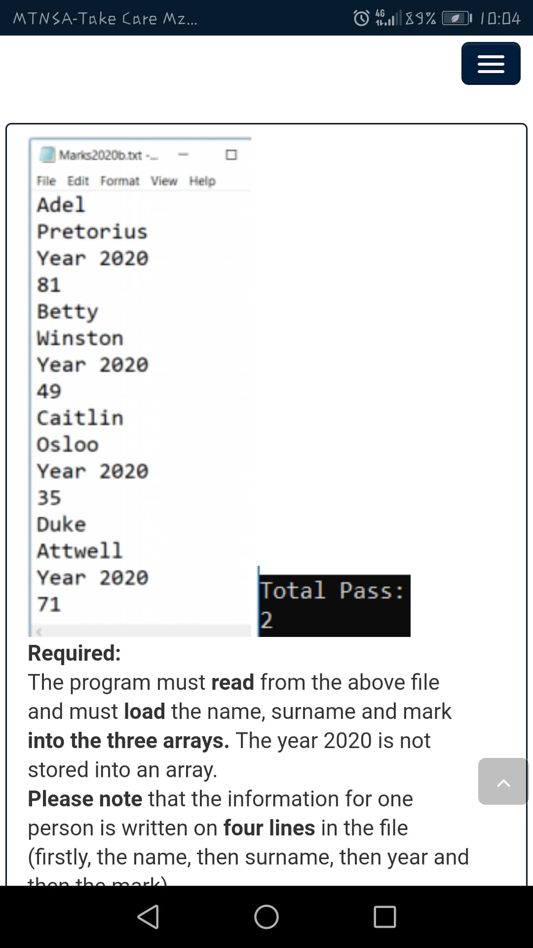 4G
MTNSA-Take Care Mz...
10:04
Marks2020b.txt -
File Edit Format View Help
Adel
Pretorius
Year 2020
81
Betty
Winston
Year 2020
49
Caitlin
Osloo
Year 2020
35
Duke
Attwell
Year 2020
Total Pass:
2
71
Required:
The program must read from the above file
and must load the name, surname and mark
into the three arrays. The year 2020 is not
stored into an array.
Please note that the information for one
person is written on four lines in the file
(firstly, the name, then surname, then year and
then the mark).
II
