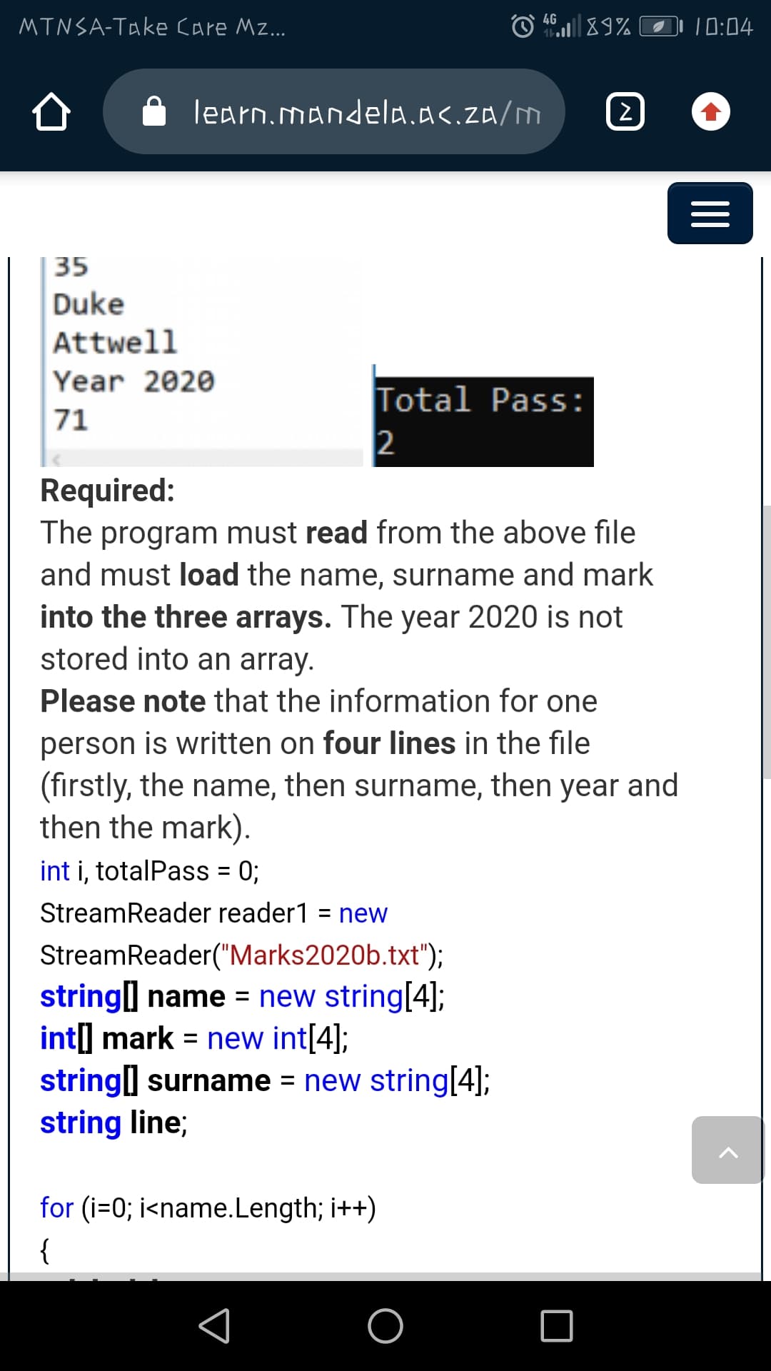 4G
MTNSA-Take Care Mz...
10:04
learn.mandela.a<.za/m
35
Duke
Attwell
Year 2020
Total Pass:
2
71
Required:
The program must read from the above file
and must load the name, surname and mark
into the three arrays. The year 2020 is not
stored into an array.
Please note that the information for one
person is written on four lines in the file
(firstly, the name, then surname, then year and
then the mark).
int i, totalPass = 0;
%3D
StreamReader reader1 = new
%3D
StreamReader("Marks2020b.txt");
string] name = new string[4];
int] mark = new int[4];
string] surname = new string[4];
string line;
for (i=0; i<name.Length; i++)
{
II
