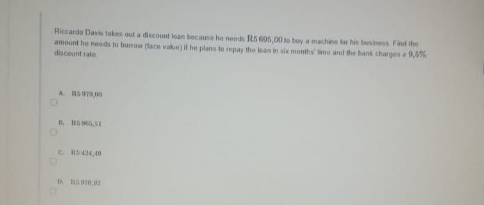 Riccardo Davis takes out a discount loan because he needs R5 695,00 to buy a machine for his business Find the
amount he needs to borrow (face value) if he plans to repay the loan in six months' time and the bank charges a 9,5%
discount rate
A. RS 979,00
B. R5 065,51
C. R5424,49
D. RS970,02
