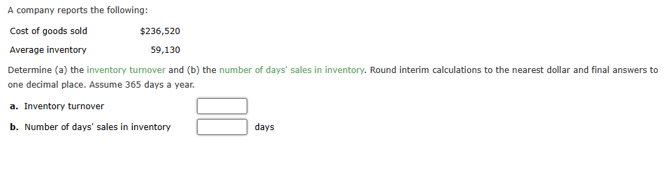 A company reports the following:
Cost of goods sold
Average inventory
Determine (a) the inventory turnover and (b) the number of days' sales in inventory. Round interim calculations to the nearest dollar and final answers to
one decimal place. Assume 365 days a year.
a. Inventory turnover
b. Number of days' sales in inventory
$236,520
59,130
days