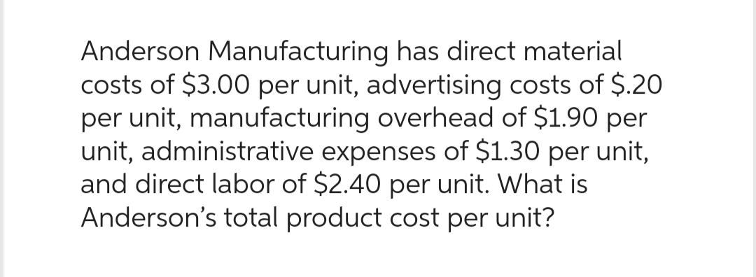 Anderson Manufacturing has direct material
costs of $3.00 per unit, advertising costs of $.20
per unit, manufacturing overhead of $1.90 per
unit, administrative expenses of $1.30 per unit,
and direct labor of $2.40 per unit. What is
Anderson's total product cost per unit?