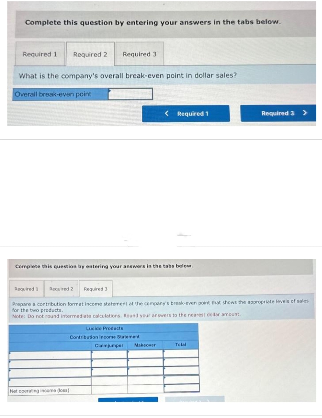 Complete this question by entering your answers in the tabs below.
Required 1
Required 2
Required 3
What is the company's overall break-even point in dollar sales?
Overall break-even point
Net operating income (loss)
Complete this question by entering your answers in the tabs below.
< Required 1
Required 1 Required 2 Required 3
Prepare a contribution format income statement at the company's break-even point that shows the appropriate levels of sales
for the two products.
Note: Do not round intermediate calculations. Round your answers to the nearest dollar amount.
Lucido Products
Contribution Income Statement
Claimjumper Makeover
Required 3 >
Total