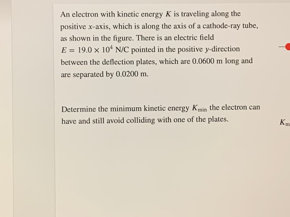 An electron with kinetic energy K is traveling along the
positive x-axis, which is along the axis of a cathode-ray tube,
as shown in the figure. There is an electric field
E = 19.0 × 10ª N/C pointed in the positive y-direction
between the deflection plates, which are 0.0600 m long and
are separated by 0.0200 m.
Determine the minimum kinetic energy Kmin the electron can
have and still avoid colliding with one of the plates.
