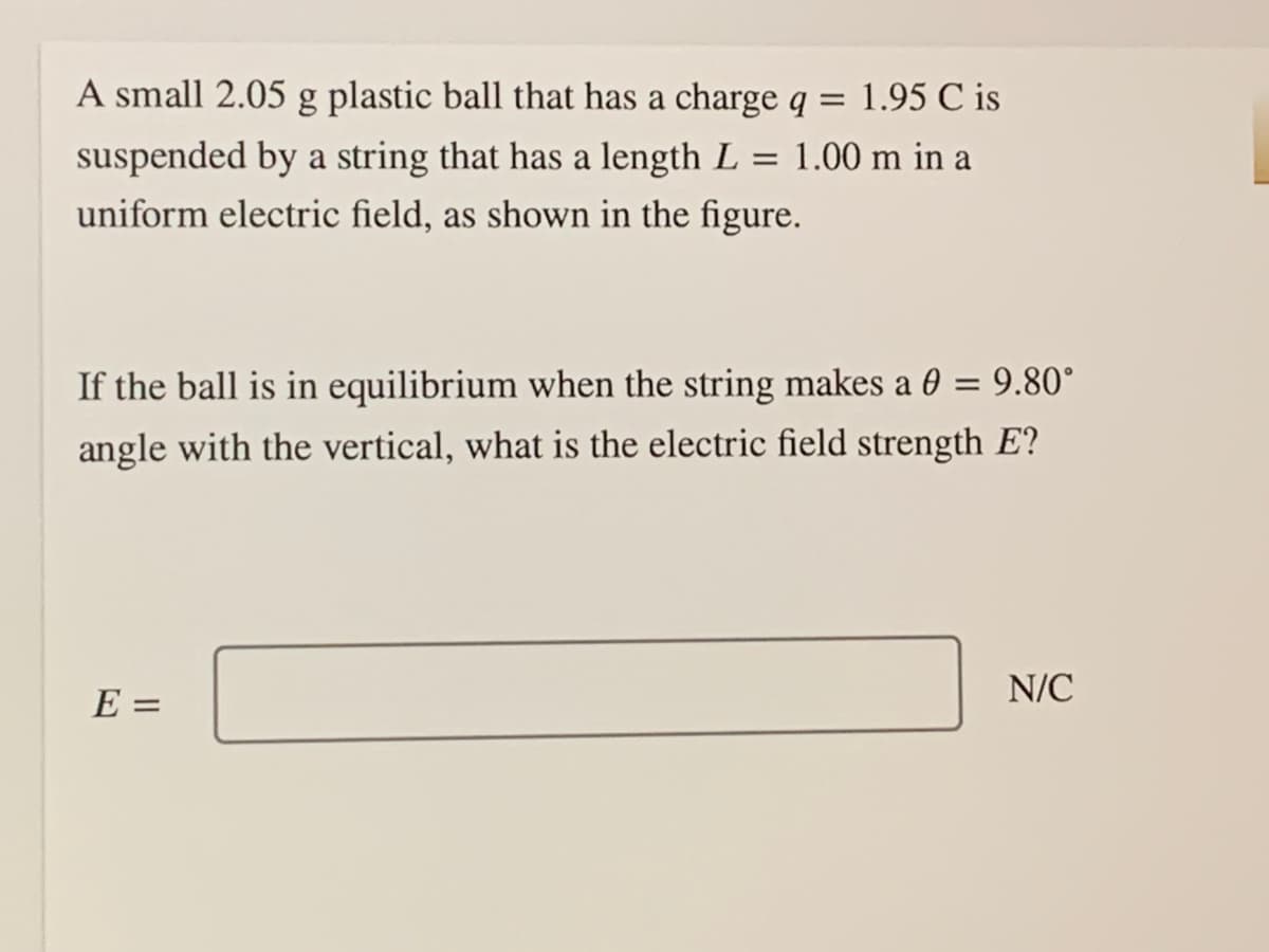 A small 2.05 g plastic ball that has a charge q = 1.95 C is
suspended by a string that has a length L = 1.00 m in a
uniform electric field, as shown in the figure.
%3D
If the ball is in equilibrium when the string makes a 0 = 9.80°
angle with the vertical, what is the electric field strength E?
E =
N/C
