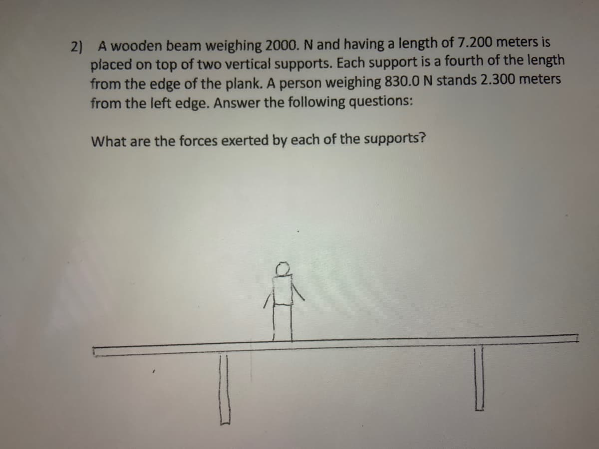 2) A wooden beam weighing 2000. N and having a length of 7.200 meters is
placed on top of two vertical supports. Each support is a fourth of the length
from the edge of the plank. A person weighing 830.0 N stands 2.300 meters
from the left edge. Answer the following questions:
What are the forces exerted by each of the supports?
