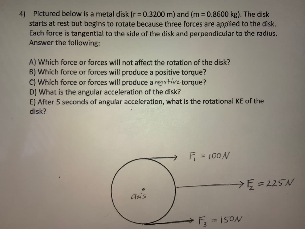 4) Pictured below is a metal disk (r 0.3200 m) and (m 0.8600 kg). The disk
starts at rest but begins to rotate because three forces are applied to the disk.
Each force is tangential to the side of the disk and perpendicular to the radius.
Answer the following:
%3D
A) Which force or forces will not affect the rotation of the disk?
B) Which force or forces will produce a positive torque?
C) Which force or forces will produce a negative torque?
D) What is the angular acceleration of the disk?
E) After 5 seconds of angular acceleration, what is the rotational KE of the
disk?
F = 100 N
%3D
>E=225N
axis
5 = 15ON
