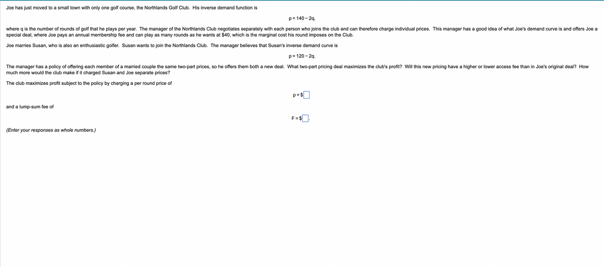 Joe has just moved to a small town with only one golf course, the Northlands Golf Club. His inverse demand function is
p = 140-2q,
where q is the number of rounds of golf that he plays per year. The manager of the Northlands Club negotiates separately with each person who joins the club and can therefore charge individual prices. This manager has a good idea of what Joe's demand curve is and offers Joe a
special deal, where Joe pays an annual membership fee and can play as many rounds as he wants at $40, which is the marginal cost his round imposes on the Club.
Joe marries Susan, who is also an enthusiastic golfer. Susan wants to join the Northlands Club. The manager believes that Susan's inverse demand curve is
p = 120-2q.
The manager has a policy of offering each member of a married couple the same two-part prices, so he offers them both a new deal. What two-part pricing deal maximizes the club's profit? Will this new pricing have a higher or lower access fee than in Joe's original deal? How
much more would the club make if it charged Susan and Joe separate prices?
The club maximizes profit subject to the policy by charging a per round price of
and a lump-sum fee of
(Enter your responses as whole numbers.)
p=$
F=$.