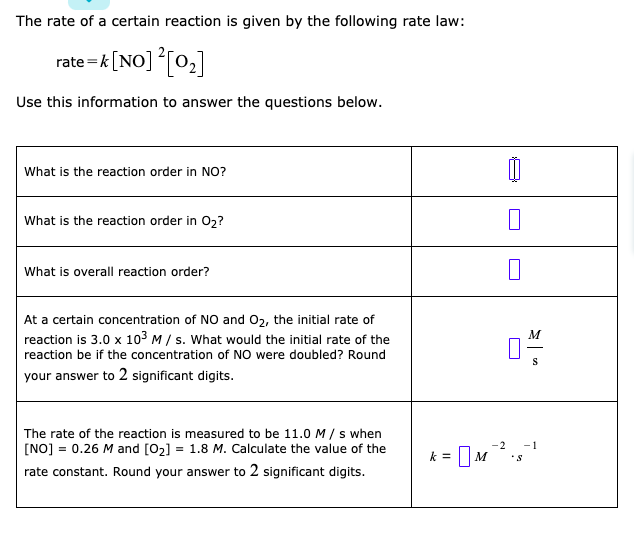 The rate of a certain reaction is given by the following rate law:
rate =k[NO] T0,]
Use this information to answer the questions below.
What is the reaction order in NO?
What is the reaction order in 02?
What is overall reaction order?
At a certain concentration of NO and 02, the initial rate of
reaction is 3.0 x 103 M/ s. What would the initial rate of the
M
reaction be if the concentration of NO were doubled? Round
your answer to 2 significant digits.
The rate of the reaction is measured to be 11.0 M / s when
[NO] = 0.26 M and [02]
= 1.8 M. Calculate the value of the
-2
-1
k = M
rate constant. Round your answer to 2 significant digits.
