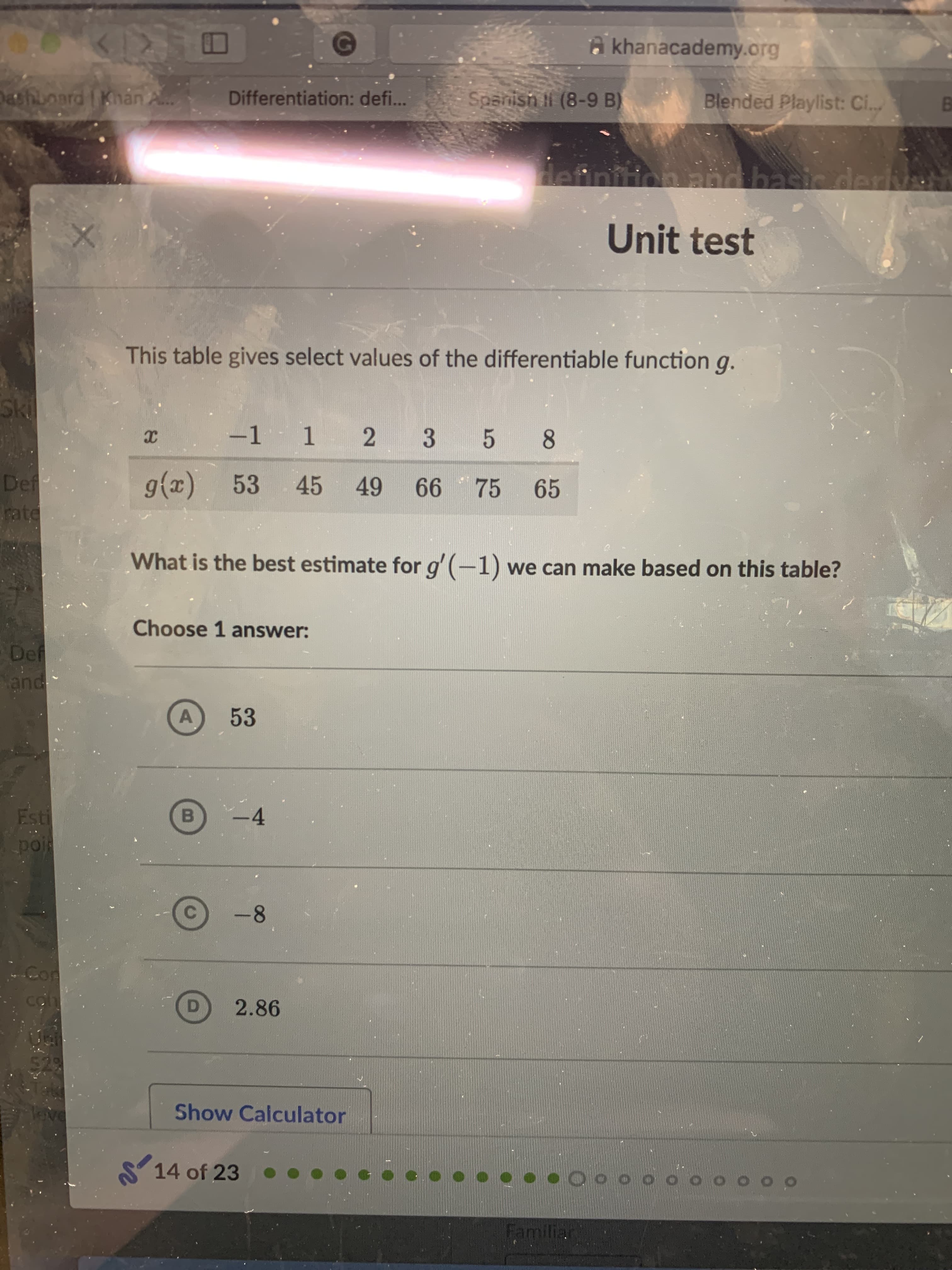 a khanacademy.org
Dashboard ( Khán A.
Spanisn Il (8-9 B)
Differentiation: defi..
Blended Playlist: Ci.
Hefinition and basic deriv
Unit test
This table gives select values of the differentiable function g.
Ski
-1 1
2 3 5 8
Def
rate
g(x) 53
45
49 66 75
65
What is the best estimate for g'(-1) we can make based on this table?
Choose 1 answer:
Def
and
53
-4
Esti
poi
B
-8
C.
cO
2.86
52
Show Calculator
Teve
S 14 of 23
Familial
TO
