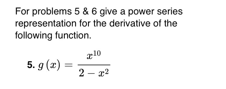 For problems 5 & 6, give a power series representation for the derivative of the following function.

5. \( g(x) = \frac{x^{10}}{2 - x^2} \)