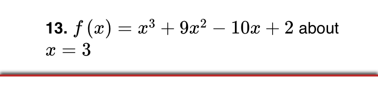 ### Problem Statement

**13.** \( f(x) = x^3 + 9x^2 - 10x + 2 \) about \( x = 3 \)

### Explanation

In this problem, we are given a cubic polynomial function:

\[ f(x) = x^3 + 9x^2 - 10x + 2 \]

The task involves analyzing or evaluating this function near or at the point \( x = 3 \). The context suggests this might be part of a larger topic, possibly involving evaluation, analysis, or sketching the behavior of the polynomial around this specific value.

### Further Analysis

To understand the behavior of \( f(x) \) at \( x = 3 \), consider the following steps which might be explored in different educational settings:

1. **Evaluation at \( x = 3 \):** Calculate \( f(3) \) to determine the function's value at this point.
   
2. **Derivative Analysis:** Find \( f'(x) \) if the task involves exploring the rate of change or the slope of the tangent at \( x = 3 \).

3. **Graphical Interpretation:** Plotting the function for a range of \( x \) values around 3 could help visualize its nature, such as intercepts, turning points, and inflection.

Feel free to delve deeper based on your curricular focus, whether it involves calculus, algebra, or graphical analysis.