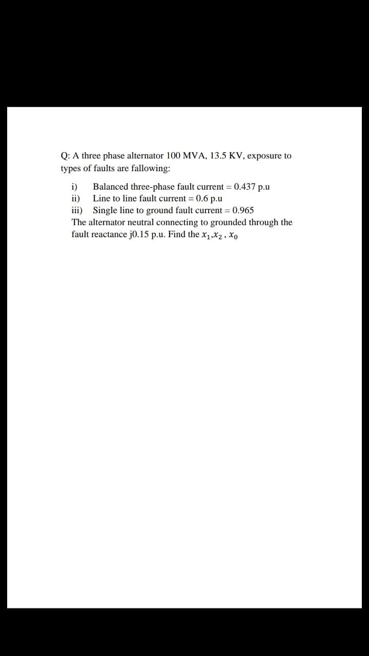 Q: A three phase alternator 100 MVA, 13.5 KV, exposure to
types of faults are fallowing:
i)
Balanced three-phase fault current = 0.437 p.u
ii)
Line to line fault current = 0.6 p.u
iii) Single line to ground fault current = 0.965
The alternator neutral connecting to grounded through the
fault reactance j0.15 p.u. Find the x,,x2, xo
