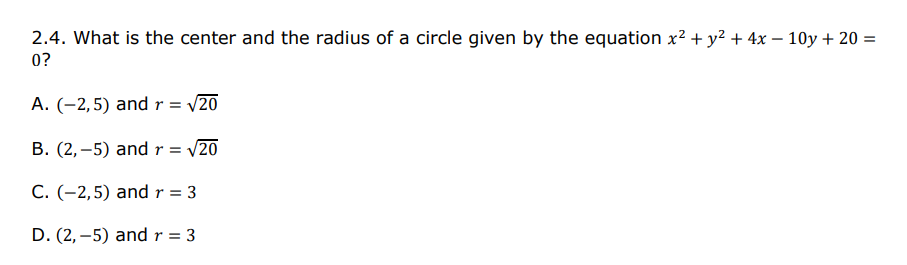 2.4. What is the center and the radius of a circle given by the equation x? + y? + 4x – 10y + 20 =
0?
A. (-2,5) and r = v20
B. (2, –5) and r = v20
C. (-2,5) and r = 3
D. (2, –5) and r = 3
