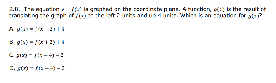 2.8. The equation y = f(x) is graphed on the coordinate plane. A function, g(x) is the result of
translating the graph of f(x) to the left 2 units and up 4 units. Which is an equation for g(x)?
A. g(x) = f(x – 2) + 4
B. g(x) = f (x + 2) + 4
C. g(x) = f(x – 4) – 2
D. g(x) = f(x + 4) – 2

