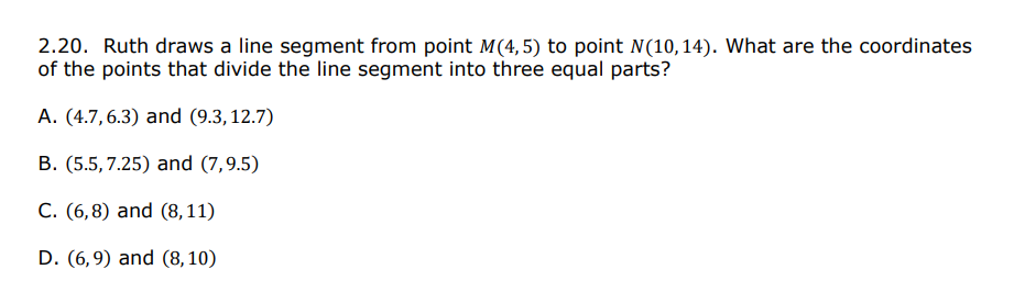 2.20. Ruth draws a line segment from point M(4, 5) to point N(10, 14). What are the coordinates
of the points that divide the line segment into three equal parts?
A. (4.7,6.3) and (9.3,12.7)
B. (5.5, 7.25) and (7,9.5)
C. (6,8) and (8,11)
D. (6,9) and (8,10)
