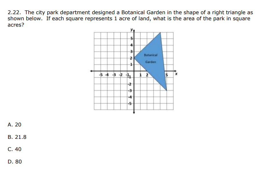 2.22. The city park department designed a Botanical Garden in the shape of a right triangle as
shown below. If each square represents 1 acre of land, what is the area of the park in square
acres?
Batanical
Garden
-5 43 -2 4
1 2
2
4
5
А. 20
В. 21.8
С. 40
D. 80
