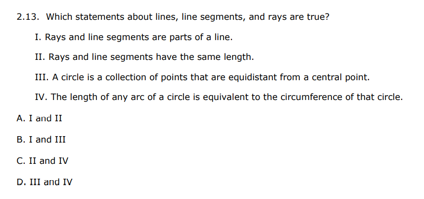 2.13. Which statements about lines, line segments, and rays are true?
I. Rays and line segments are parts of a line.
II. Rays and line segments have the same length.
III. A circle is a collection of points that are equidistant from a central point.
IV. The length of any arc of a circle is equivalent to the circumference of that circle.
A. I and II
B. I and III
C. II and IV
D. III and IV
