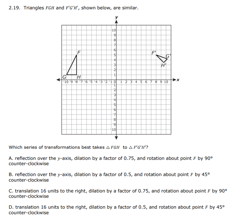 2.19. Triangles FGH and F'G'h', shown below, are similar.
10
6.
8.
F
F'
5
4.
3
2
GH
|-10-9 -8 -7 6 5 -4 -3 -2 -1 0 1 2 3 4 5 6 7 8 9 10
-2
-3
-4
-5
-6
-7
6-
10
Which series of transformations best takes A Fgh to A F'G'H'?
A. reflection over the y-axis, dilation by a factor of 0.75, and rotation about point F by 90°
counter-clockwise
B. reflection over the y-axis, dilation by a factor of 0.5, and rotation about point F by 45°
counter-clockwise
C. translation 16 units to the right, dilation by a factor of 0.75, and rotation about point F by 90°
counter-clockwise
D. translation 16 units to the right, dilation by a factor of 0.5, and rotation about point F by 45°
counter-clockwise
