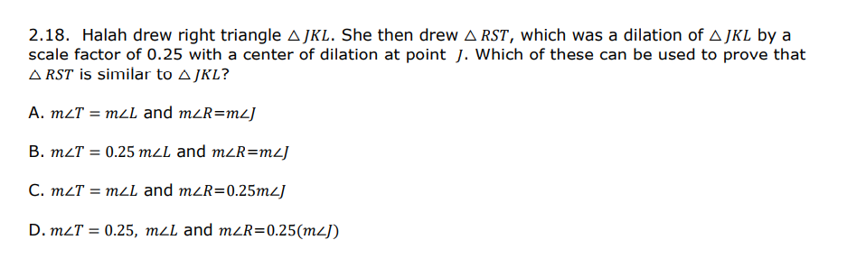 2.18. Halah drew right triangle A JKL. She then drew A RST, which was a dilation of A JKL by a
scale factor of 0.25 with a center of dilation at point J. Which of these can be used to prove that
A RST İs similar to A JKL?
A. m2T = mzL and m<R=mL]
B. mLT = 0.25 mLL and m<R=mL]
C. m2T = m2L and m<R=0.25m2]
D. m2T = 0.25, m2L and mZR=0.25(m²J)
