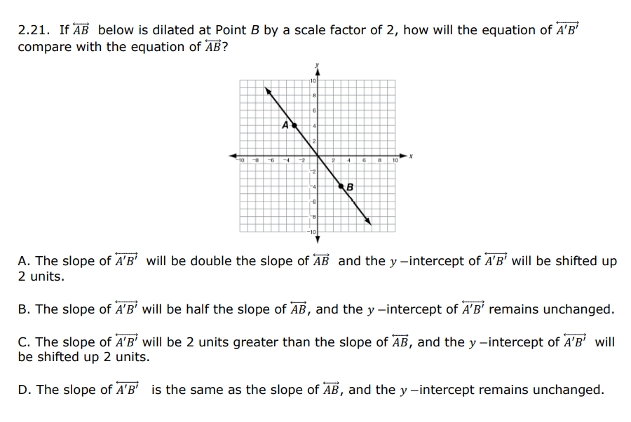 2.21. If AB below is dilated at Point B by a scale factor of 2, how will the equation of A'B'
compare with the equation of AB?
10
A
-2
10
B
-4
10
A. The slope of A'B' will be double the slope of AB and the y -intercept of A'B' will be shifted up
2 units.
B. The slope of A'B' will be half the slope of ĀB, and the y -intercept of A'B' remains unchanged.
C. The slope of A'B' will be 2 units greater than the slope of AB, and the y -intercept of A'B' will
be shifted up 2 units.
D. The slope of A'B' is the same as the slope of AB, and the y -intercept remains unchanged.
