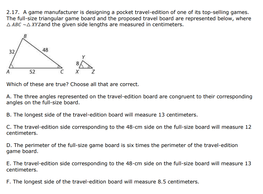 2.17. A game manufacturer is designing a pocket travel-edition of one of its top-selling games.
The full-size triangular game board and the proposed travel board are represented below, where
A ABC ~A XYZand the given side lengths are measured in centimeters.
B
32,
48
8
A
52
Which of these are true? Choose all that are correct.
A. The three angles represented on the travel-edition board are congruent to their corresponding
angles on the full-size board.
B. The longest side of the travel-edition board will measure 13 centimeters.
C. The travel-edition side corresponding to the 48-cm side on the full-size board will measure 12
centimeters.
D. The perimeter of the full-size game board is six times the perimeter of the travel-edition
game board.
E. The travel-edition side corresponding to the 48-cm side on the full-size board will measure 13
centimeters.
F. The longest side of the travel-edition board will measure 8.5 centimeters.
