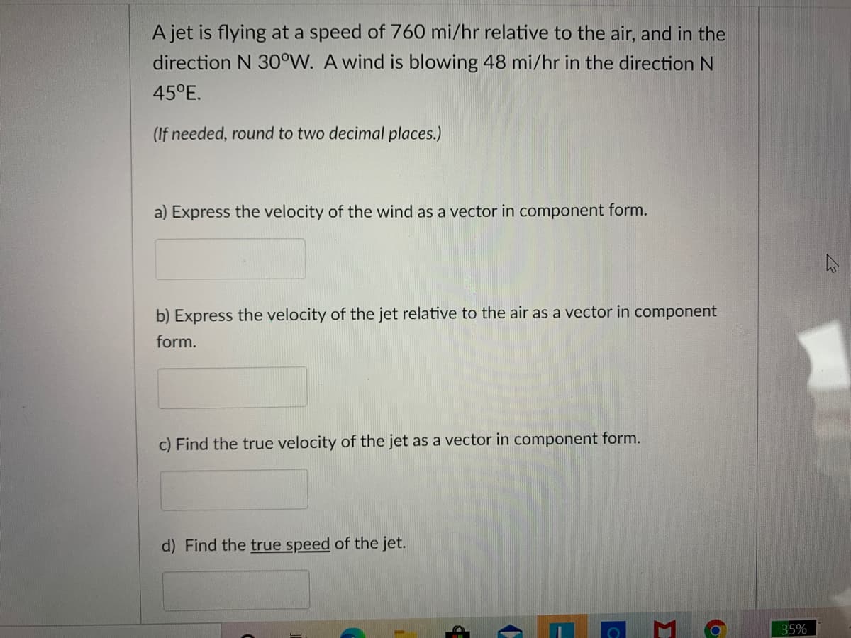 A jet is flying at a speed of 760 mi/hr relative to the air, and in the
direction N 30°W. A wind is blowing 48 mi/hr in the direction N
45°E.
(If needed, round to two decimal places.)
a) Express the velocity of the wind as a vector in component form.
b) Express the velocity of the jet relative to the air as a vector in component
form.
c) Find the true velocity of the jet as a vector in component form.
d) Find the true speed of the jet.
35%
