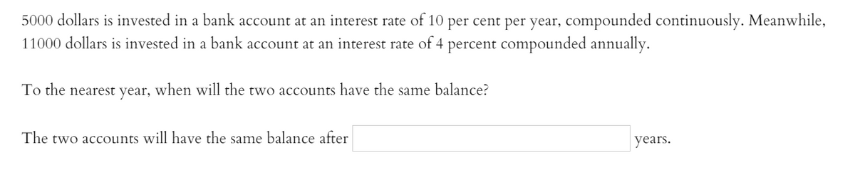 5000 dollars is invested in a bank account at an interest rate of 10 per cent per year, compounded continuously. Meanwhile,
11000 dollars is invested in a bank account at an interest rate of 4 percent compounded annually.
To the
nearest
year,
when will the two accounts have the same balance?
The two accounts will have the same balance after
years.
