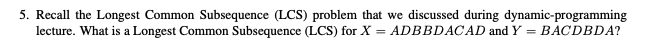 5. Recall the Longest Common Subsequence (LCS) problem that we discussed during dynamic-programming
lecture. What is a Longest Common Subsequence (LCS) for X = ADBBDACAD and Y = BACDBDA?
