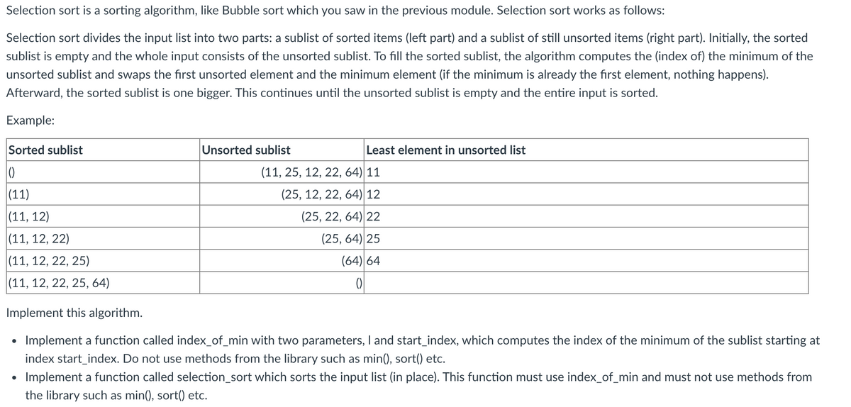 Selection sort is a sorting algorithm, like Bubble sort which you saw in the previous module. Selection sort works as follows:
Selection sort divides the input list into two parts: a sublist of sorted items (left part) and a sublist of still unsorted items (right part). Initially, the sorted
sublist is empty and the whole input consists of the unsorted sublist. To fill the sorted sublist, the algorithm computes the (index of) the minimum of the
unsorted sublist and swaps the first unsorted element and the minimum element (if the minimum is already the first element, nothing happens).
Afterward, the sorted sublist is one bigger. This continues until the unsorted sublist is empty and the entire input is sorted.
Example:
Sorted sublist
Unsorted sublist
Least element in unsorted list
(11, 25, 12, 22, 64) 11
|(11)
(25, 12, 22, 64) 12
|(11, 12)
(25, 22, 64) 22
|(11, 12, 22)
(25, 64) 25
|(11, 12, 22, 25)
(64) 64
(11, 12, 22, 25, 64)
Implement this algorithm.
Implement a function called index_of_min with two parameters, I and start_index, which computes the index of the minimum of the sublist starting at
index start_index. Do not use methods from the library such as min(), sort() etc.
Implement a function called selection_sort which sorts the input list (in place). This function must use index_of_min and must not use methods from
the library such as min(), sort() etc.
