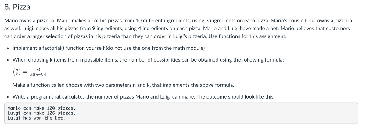 8. Pizza
Mario owns a pizzeria. Mario makes all of his pizzas from 10 different ingredients, using 3 ingredients on each pizza. Mario's cousin Luigi owns a pizzeria
as well. Luigi makes all his pizzas from 9 ingredients, using 4 ingredients on each pizza. Mario and Luigi have made a bet: Mario believes that customers
can order a larger selection of pizzas in his pizzeria than they can order in Luigi's pizzeria. Use functions for this assignment.
Implement a factorial() function yourself (do not use the one from the math module)
• When choosing k items from n possible items, the number of possibilities can be obtained using the following formula:
()
n!
k!(n-k)!
Make a function called choose with two parameters n and k, that implements the above formula.
• Write a program that calculates the number of pizzas Mario and Luigi can make. The outcome should look like this:
Mario can make 120 pizzas.
Luigi can make 126 pizzas.
Luigi has won the bet.
