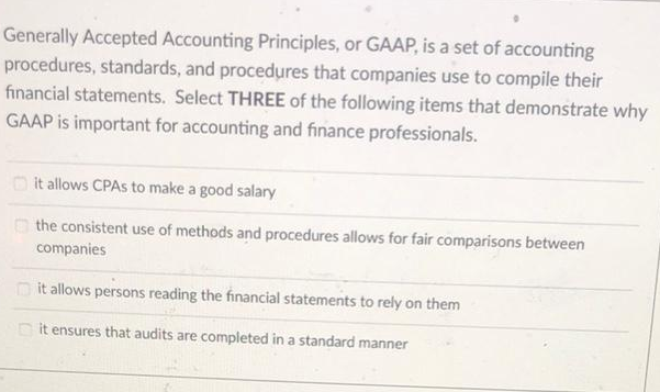 Generally Accepted Accounting Principles, or GAAP, is a set of accounting
procedures, standards, and procedures that companies use to compile their
financial statements. Select THREE of the following items that demonstrate why
GAAP is important for accounting and finance professionals.
it allows CPAs to make a good salary
the consistent use of methods and procedures allows for fair comparisons between
companies
it allows persons reading the financial statements to rely on them
it ensures that audits are completed in a standard manner