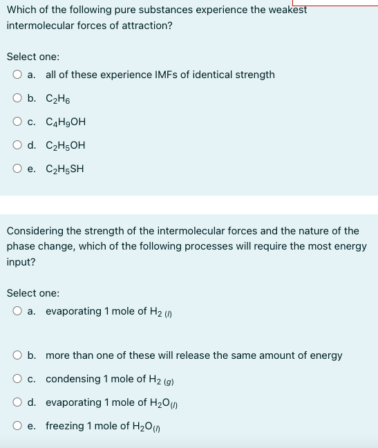 Which of the following pure substances experience the weakest
intermolecular forces of attraction?
Select one:
O a. all of these experience IMFs of identical strength
O b. C₂H6
O c. C4H₂OH
O d. C2H5OH
O e. C₂H5SH
Considering the strength of the intermolecular forces and the nature of the
phase change, which of the following processes will require the most energy
input?
Select one:
O a. evaporating 1 mole of H₂ (/)
O b. more than one of these will release the same amount of energy
O c. condensing 1 mole of H₂ (g)
O d. evaporating 1 mole of H₂O(1)
e. freezing 1 mole of H₂O(1)