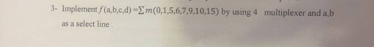 3- Implement f(a,b,c,d) = m(0,1,5,6,7,9,10,15) by using 4 multiplexer and a,b
as a select line.