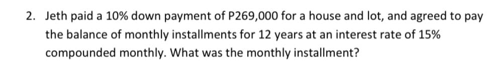 2. Jeth paid a 10% down payment of P269,000 for a house and lot, and agreed to pay
the balance of monthly installments for 12 years at an interest rate of 15%
compounded monthly. What was the monthly installment?