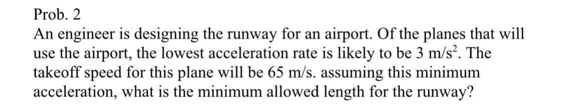 Prob. 2
An engineer is designing the runway for an airport. Of the planes that will
use the airport, the lowest acceleration rate is likely to be 3 m/s². The
takeoff speed for this plane will be 65 m/s. assuming this minimum
acceleration, what is the minimum allowed length for the runway?