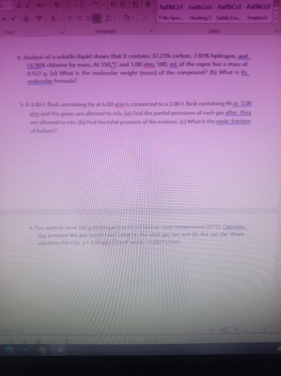 E-E-
21 T
AaBbCcl AaBbCcDt AaBbCcl AaBbCcl
x, x A-- A ==
TNo Spac... Heading 7 Subtle Em. Emphasis
Font
Paragraph
Styles
4. Analysis of a volatile liquid shows that it contains 37.23% carbon, 7.81% hydrogen, and
54.96% chlorine by mass. At 150."C and 1.00 atm, 500. ml of the vapor has a mass of
0.922 g. (a) What is the molecular weight (mass) of the compound? (b) What is its
molecular formula?
5. A 4.00-L flask containing He at 6.00 atm is connected to a 2.00-L flask containing Nz at 3.00
atm and the gases are allowed to mix. (a) Find the partial pressures of each gas after they
are allowed to mix. (b) Find the total pressure of the mixture. (c) What is the mole fraction
of helium?
6. You want to store 165 gor 00zgas inia 2.5.u tank at room temperature (25°C). Calculate
the pressure the gas would have usne
equation. For CO2, a = 3.59 at rchand E=0,0427 L/mal.
he ideal gas Jaw and (b) the van der Waals
