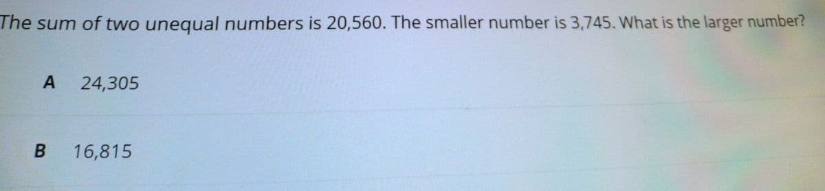 The sum of two unequal numbers is 20,560. The smaller number is 3,745. What is the larger number?
A 24,305
16,815
