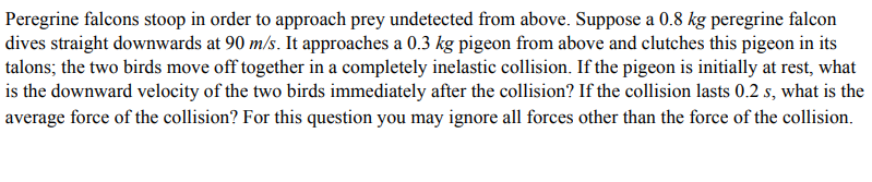 Peregrine falcons stoop in order to approach prey undetected from above. Suppose a 0.8 kg peregrine falcon
dives straight downwards at 90 m/s. It approaches a 0.3 kg pigeon from above and clutches this pigeon in its
talons; the two birds move off together in a completely inelastic collision. If the pigeon is initially at rest, what
is the downward velocity of the two birds immediately after the collision? If the collision lasts 0.2 s, what is the
average force of the collision? For this question you may ignore all forces other than the force of the collision.