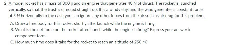 2. A model rocket has a mass of 300 g and an engine that generates 40 N of thrust. The rocket is launched
vertically, so that the trust is directed straight up. It is a windy day, and the wind generates a constant force
of 5 N horizontally to the east; you can ignore any other forces from the air such as air drag for this problem.
A. Draw a free body for this rocket shortly after launch while the engine is firing.
B. What is the net force on the rocket after launch while the engine is firing? Express your answer in
component form.
C. How much time does it take for the rocket to reach an altitude of 250 m?