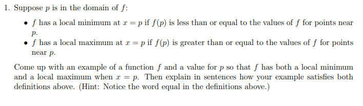 1. Suppose p is in the domain of f:
f has a local minimum at x = p if f(p) is less than or equal to the values of f for points near
P.
f has a local maximum at x = p if f(p) is greater than or equal to the values of f for points
near p.
Come up with an example of a function f and a value for p so that f has both a local minimum
and a local maximum when x = p. Then explain in sentences how your example satisfies both
definitions above. (Hint: Notice the word equal in the definitions above.)