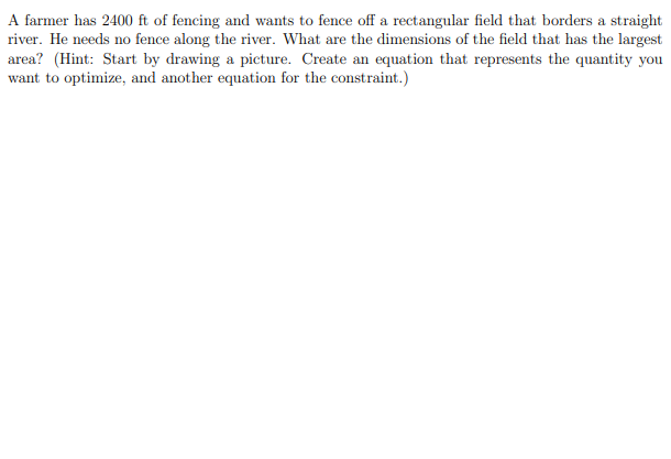 A farmer has 2400 ft of fencing and wants to fence off a rectangular field that borders a straight
river. He needs no fence along the river. What are the dimensions of the field that has the largest
area? (Hint: Start by drawing a picture. Create an equation that represents the quantity you
want to optimize, and another equation for the constraint.)