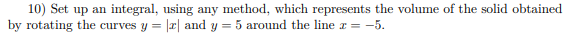 10) Set up an integral, using any method, which represents the volume of the solid obtained
by rotating the curves y = || and y = 5 around the line x = -5.