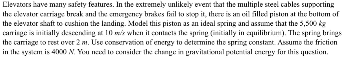 Elevators have many safety features. In the extremely unlikely event that the multiple steel cables supporting
the elevator carriage break and the emergency brakes fail to stop it, there is an oil filled piston at the bottom of
the elevator shaft to cushion the landing. Model this piston as an ideal spring and assume that the 5,500 kg
carriage is initially descending at 10 m/s when it contacts the spring (initially in equilibrium). The spring brings
the carriage to rest over 2 m. Use conservation of energy to determine the spring constant. Assume the friction
in the system is 4000 N. You need to consider the change in gravitational potential energy for this question.