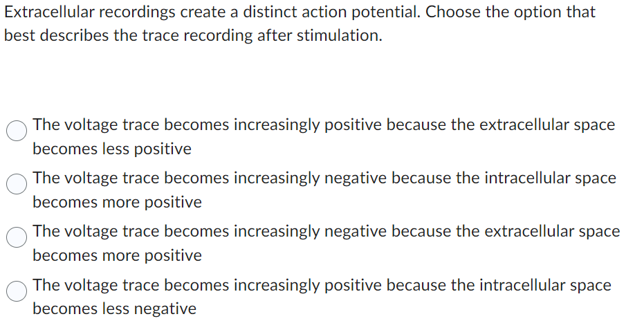 Extracellular recordings create a distinct action potential. Choose the option that
best describes the trace recording after stimulation.
The voltage trace becomes increasingly positive because the extracellular space
becomes less positive
The voltage trace becomes increasingly negative because the intracellular space
becomes more positive
The voltage trace becomes increasingly negative because the extracellular space
becomes more positive
The voltage trace becomes increasingly positive because the intracellular space
becomes less negative